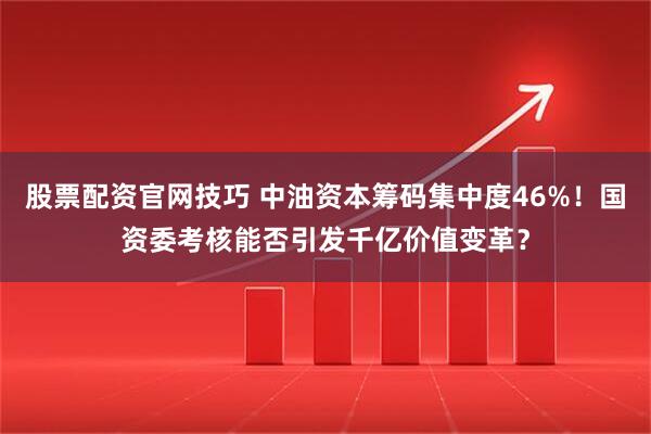股票配资官网技巧 中油资本筹码集中度46%！国资委考核能否引发千亿价值变革？
