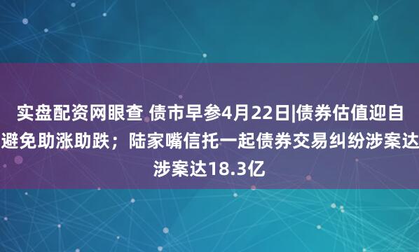 实盘配资网眼查 债市早参4月22日|债券估值迎自律指引 避免助涨助跌；陆家嘴信托一起债券交易纠纷涉案达18.3亿