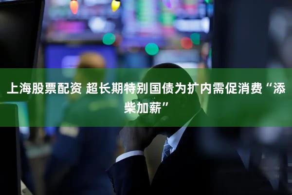 上海股票配资 超长期特别国债为扩内需促消费“添柴加薪”