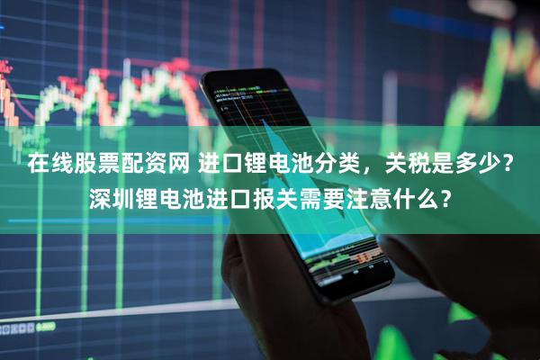 在线股票配资网 进口锂电池分类，关税是多少？深圳锂电池进口报关需要注意什么？