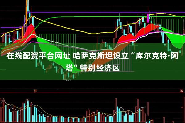 在线配资平台网址 哈萨克斯坦设立“库尔克特·阿塔”特别经济区