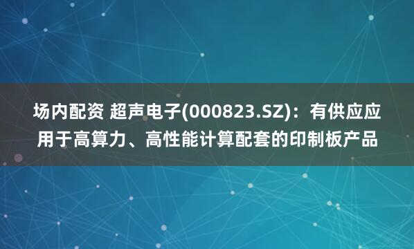 场内配资 超声电子(000823.SZ)：有供应应用于高算力、高性能计算配套的印制板产品