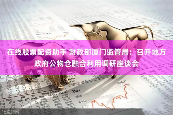在线股票配资助手 财政部厦门监管局：召开地方政府公物仓融合利用调研座谈会