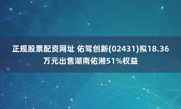 正规股票配资网址 佑驾创新(02431)拟18.36万元出售湖南佑湘51%权益