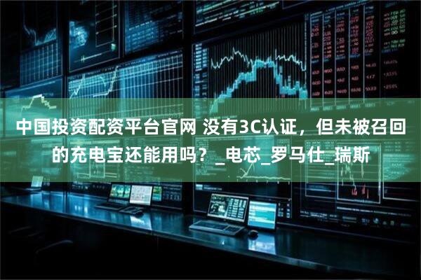 中国投资配资平台官网 没有3C认证，但未被召回的充电宝还能用吗？_电芯_罗马仕_瑞斯