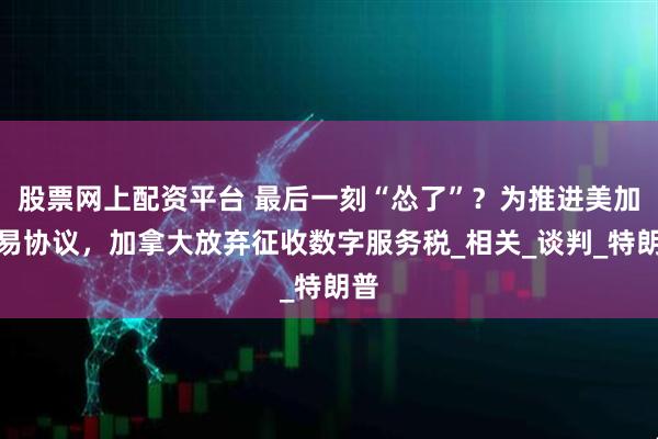 股票网上配资平台 最后一刻“怂了”？为推进美加贸易协议，加拿大放弃征收数字服务税_相关_谈判_特朗普
