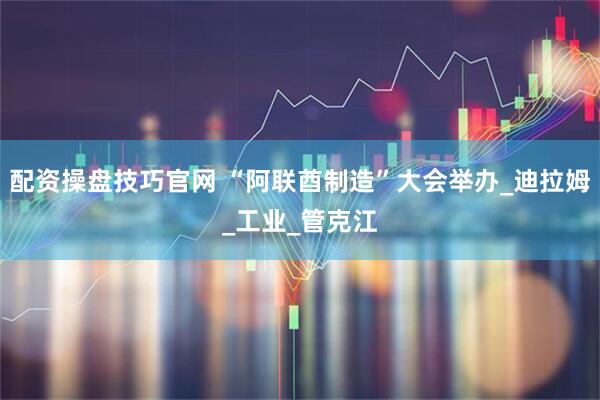 配资操盘技巧官网 “阿联酋制造”大会举办_迪拉姆_工业_管克江