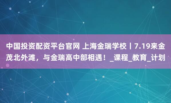 中国投资配资平台官网 上海金瑞学校丨7.19来金茂北外滩，与金瑞高中部相遇！_课程_教育_计划