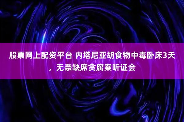 股票网上配资平台 内塔尼亚胡食物中毒卧床3天，无奈缺席贪腐案听证会
