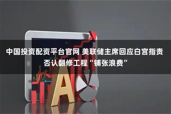 中国投资配资平台官网 美联储主席回应白宫指责 否认翻修工程“铺张浪费”