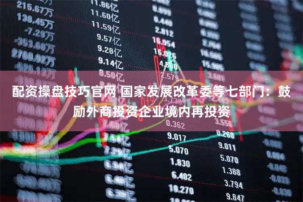 配资操盘技巧官网 国家发展改革委等七部门：鼓励外商投资企业境内再投资