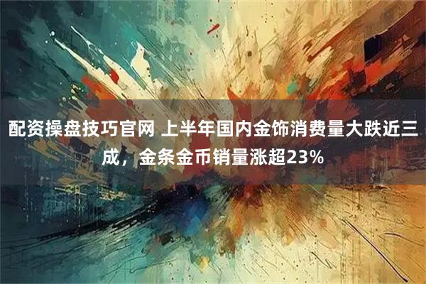 配资操盘技巧官网 上半年国内金饰消费量大跌近三成，金条金币销量涨超23%