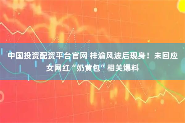 中国投资配资平台官网 梓渝风波后现身！未回应女网红“奶黄包”相关爆料