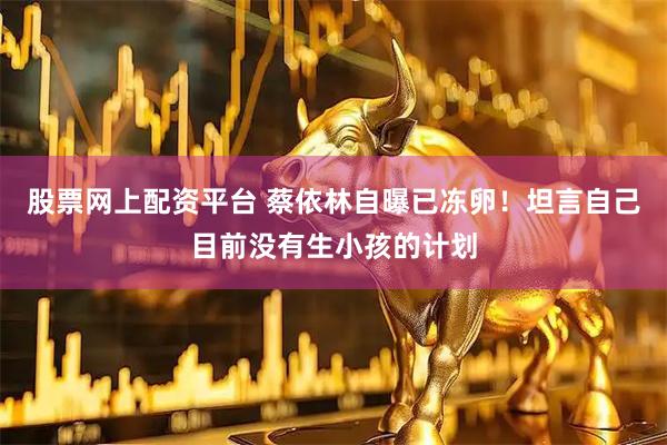 股票网上配资平台 蔡依林自曝已冻卵！坦言自己目前没有生小孩的计划