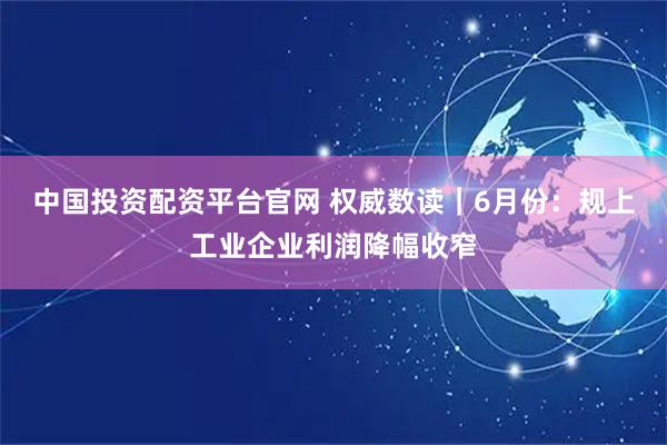 中国投资配资平台官网 权威数读｜6月份：规上工业企业利润降幅收窄