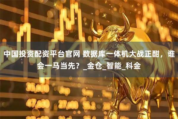 中国投资配资平台官网 数据库一体机大战正酣，谁会一马当先？_金仓_智能_科金