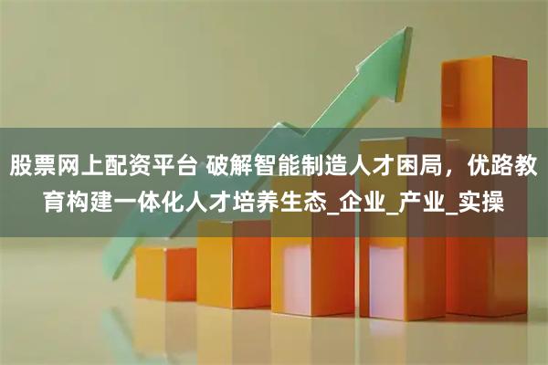股票网上配资平台 破解智能制造人才困局，优路教育构建一体化人才培养生态_企业_产业_实操