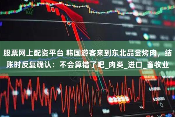 股票网上配资平台 韩国游客来到东北品尝烤肉，结账时反复确认：不会算错了吧_肉类_进口_畜牧业