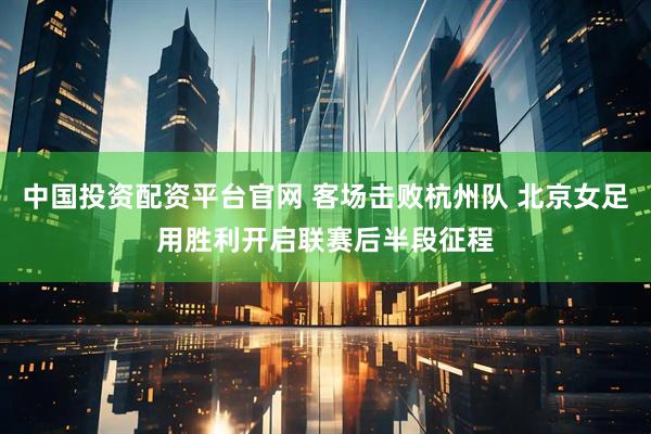 中国投资配资平台官网 客场击败杭州队 北京女足用胜利开启联赛后半段征程
