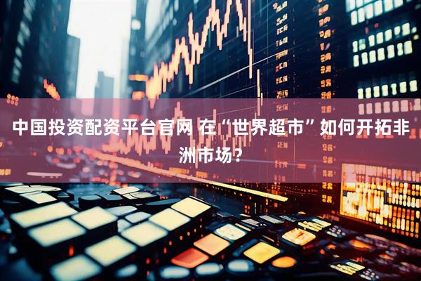 中国投资配资平台官网 在“世界超市”如何开拓非洲市场？