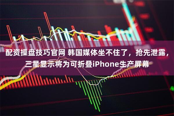 配资操盘技巧官网 韩国媒体坐不住了，抢先泄露，三星显示将为可折叠iPhone生产屏幕
