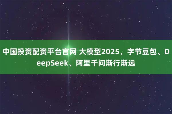 中国投资配资平台官网 大模型2025，字节豆包、DeepSeek、阿里千问渐行渐远