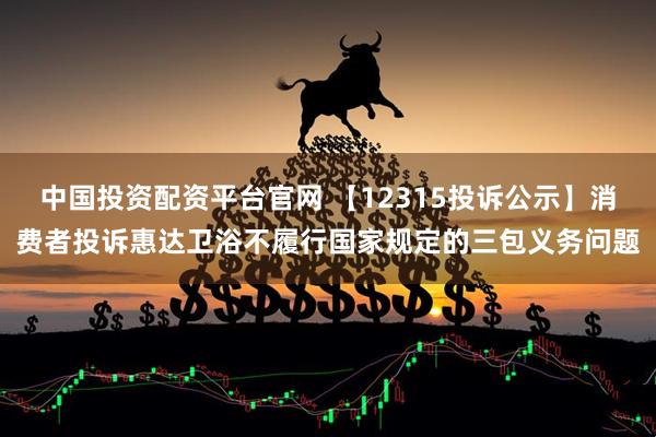 中国投资配资平台官网 【12315投诉公示】消费者投诉惠达卫浴不履行国家规定的三包义务问题