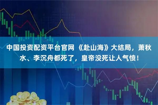 中国投资配资平台官网 《赴山海》大结局，萧秋水、李沉舟都死了，皇帝没死让人气愤！