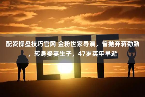 配资操盘技巧官网 金粉世家导演，曾抛弃蒋勤勤，转身娶妻生子，47岁英年早逝