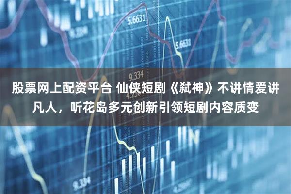 股票网上配资平台 仙侠短剧《弑神》不讲情爱讲凡人，听花岛多元创新引领短剧内容质变