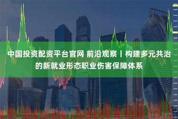 中国投资配资平台官网 前沿观察丨构建多元共治的新就业形态职业伤害保障体系