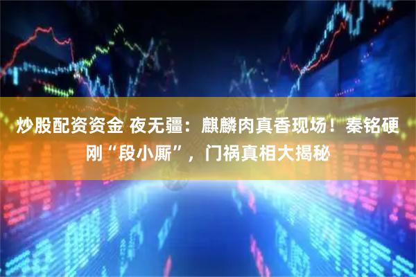 炒股配资资金 夜无疆：麒麟肉真香现场！秦铭硬刚“段小厮”，门祸真相大揭秘