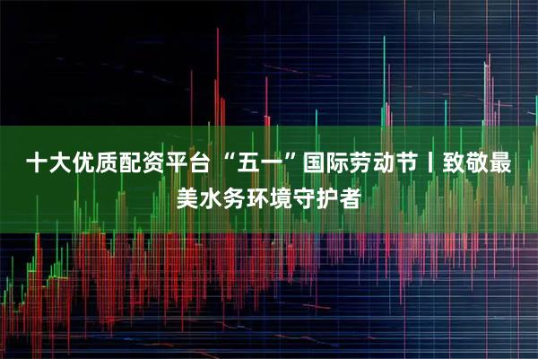 十大优质配资平台 “五一”国际劳动节丨致敬最美水务环境守护者