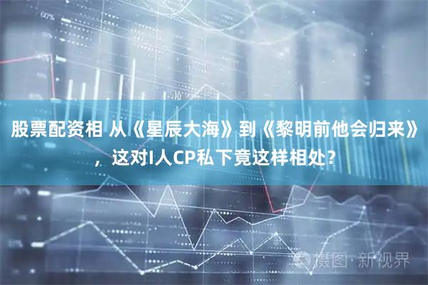 股票配资相 从《星辰大海》到《黎明前他会归来》，这对I人CP私下竟这样相处？