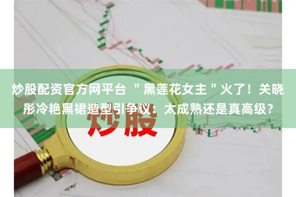 炒股配资官方网平台 ＂黑莲花女主＂火了！关晓彤冷艳黑裙造型引争议：太成熟还是真高级？