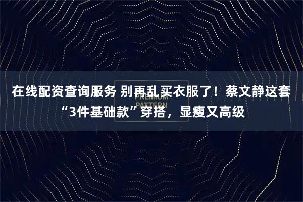 在线配资查询服务 别再乱买衣服了！蔡文静这套“3件基础款”穿搭，显瘦又高级