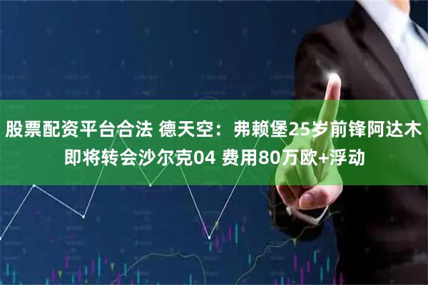 股票配资平台合法 德天空：弗赖堡25岁前锋阿达木即将转会沙尔克04 费用80万欧+浮动
