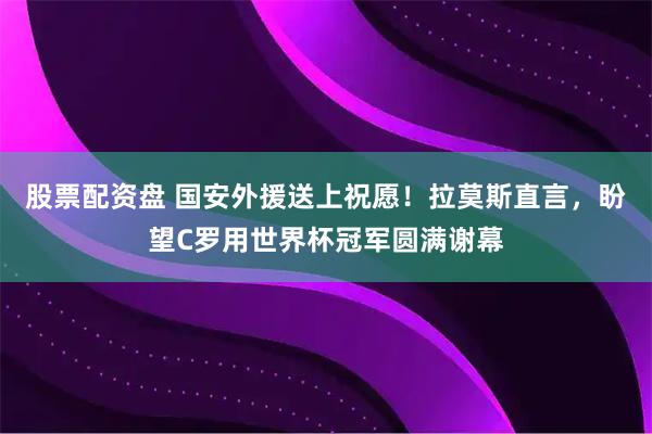 股票配资盘 国安外援送上祝愿！拉莫斯直言，盼望C罗用世界杯冠军圆满谢幕
