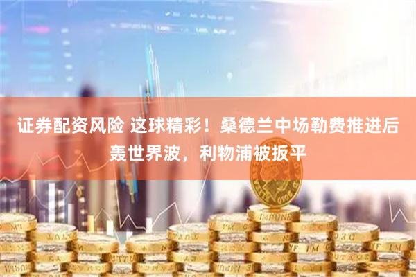 证券配资风险 这球精彩！桑德兰中场勒费推进后轰世界波，利物浦被扳平