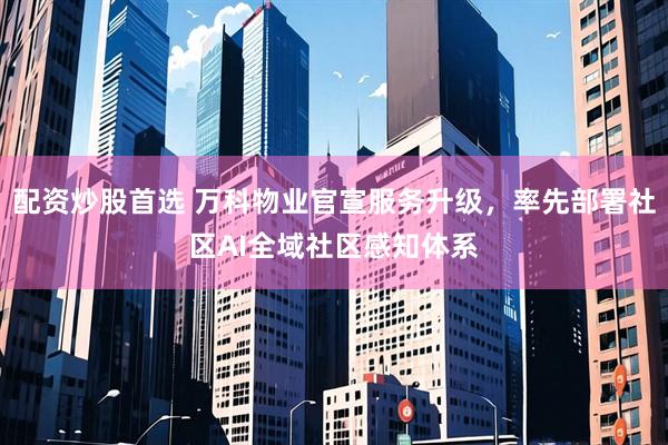 配资炒股首选 万科物业官宣服务升级，率先部署社区AI全域社区感知体系