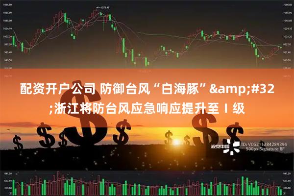 配资开户公司 防御台风“白海豚” 浙江将防台风应急响应提升至Ⅰ级