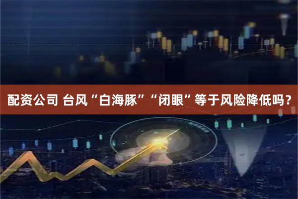 配资公司 台风“白海豚”“闭眼”等于风险降低吗？