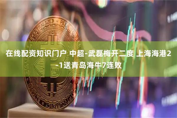在线配资知识门户 中超-武磊梅开二度 上海海港2-1送青岛海牛7连败