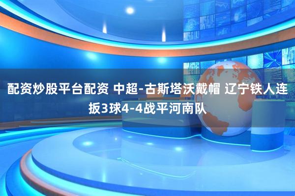 配资炒股平台配资 中超-古斯塔沃戴帽 辽宁铁人连扳3球4-4战平河南队