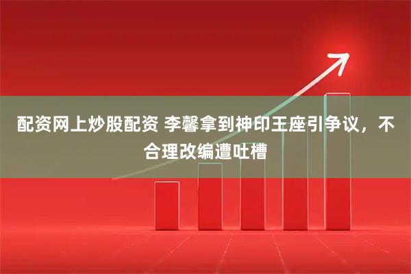 配资网上炒股配资 李馨拿到神印王座引争议，不合理改编遭吐槽