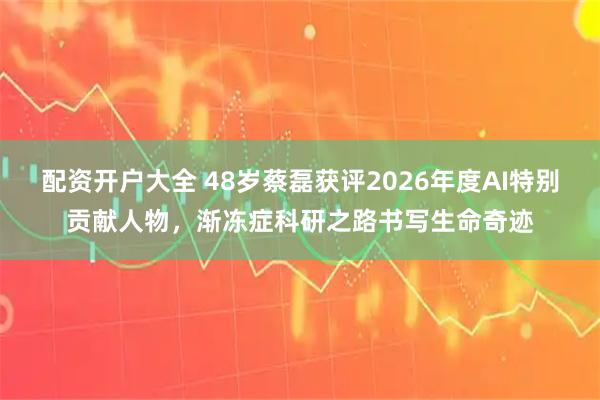 配资开户大全 48岁蔡磊获评2026年度AI特别贡献人物，渐冻症科研之路书写生命奇迹