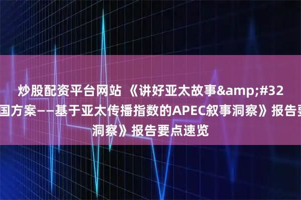 炒股配资平台网站 《讲好亚太故事 贡献中国方案——基于亚太传播指数的APEC叙事洞察》报告要点速览
