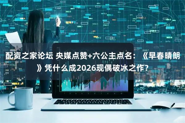 配资之家论坛 央媒点赞+六公主点名：《早春晴朗》凭什么成2026现偶破冰之作？