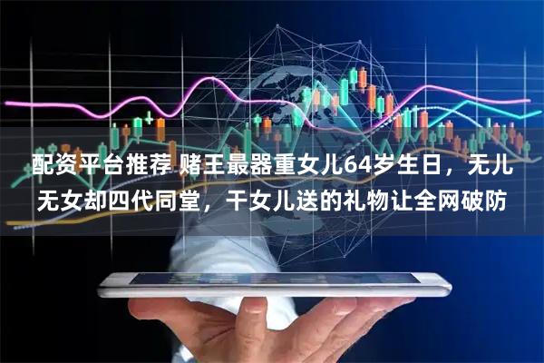 配资平台推荐 赌王最器重女儿64岁生日，无儿无女却四代同堂，干女儿送的礼物让全网破防