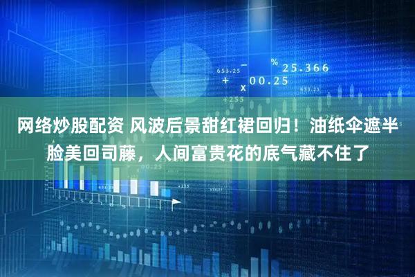 网络炒股配资 风波后景甜红裙回归！油纸伞遮半脸美回司藤，人间富贵花的底气藏不住了